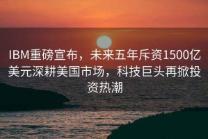 IBM重磅宣布，未來五年斥資1500億美元深耕美國市場，科技巨頭再掀投資熱潮