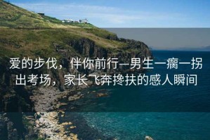 愛的步伐，伴你前行—男生一瘸一拐出考場，家長飛奔攙扶的感人瞬間