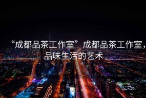 “成都品茶工作室”成都品茶工作室，品味生活的藝術(shù)