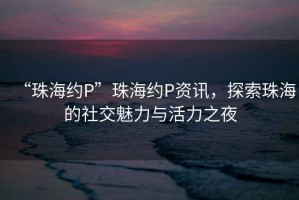 “珠海約P”珠海約P資訊，探索珠海的社交魅力與活力之夜