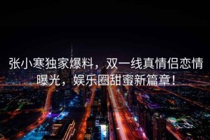 張小寒獨家爆料，雙一線真情侶戀情曝光，娛樂圈甜蜜新篇章！