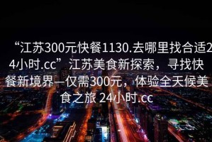 “江蘇300元快餐1130.去哪里找合適24小時(shí).cc”江蘇美食新探索，尋找快餐新境界—僅需300元，體驗(yàn)全天候美食之旅 24小時(shí).cc