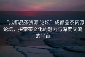“成都品茶資源 論壇”成都品茶資源論壇，探索茶文化的魅力與深度交流的平臺