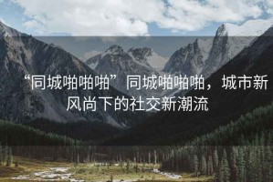 “同城啪啪啪”同城啪啪啪，城市新風(fēng)尚下的社交新潮流