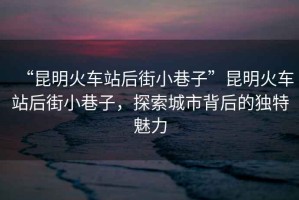 “昆明火車站后街小巷子”昆明火車站后街小巷子，探索城市背后的獨特魅力