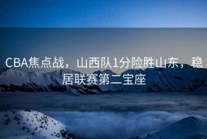 CBA焦點(diǎn)戰(zhàn)，山西隊(duì)1分險勝山東，穩(wěn)居聯(lián)賽第二寶座