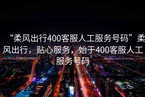 “柔風(fēng)出行400客服人工服務(wù)號(hào)碼”柔風(fēng)出行，貼心服務(wù)，始于400客服人工服務(wù)號(hào)碼