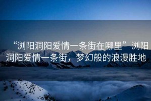“瀏陽洞陽愛情一條街在哪里”瀏陽洞陽愛情一條街，夢(mèng)幻般的浪漫勝地