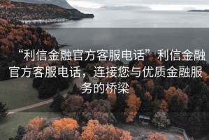 “利信金融官方客服電話”利信金融官方客服電話，連接您與優(yōu)質金融服務的橋梁