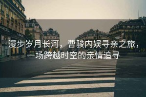 漫步歲月長(zhǎng)河，曹駿內(nèi)娛尋親之旅，一場(chǎng)跨越時(shí)空的親情追尋