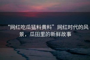 “網(wǎng)紅吃瓜猛料黃料”網(wǎng)紅時(shí)代的風(fēng)景，瓜田里的新鮮故事