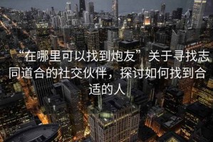 “在哪里可以找到炮友”關(guān)于尋找志同道合的社交伙伴，探討如何找到合適的人