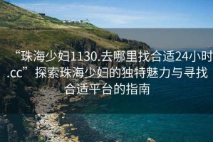 “珠海少婦1130.去哪里找合適24小時.cc”探索珠海少婦的獨特魅力與尋找合適平臺的指南