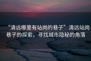 “清遠哪里有站崗的巷子”清遠站崗巷子的探索，尋找城市隱秘的角落