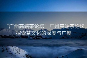 “廣州高端茶論壇”廣州高端茶論壇，探索茶文化的深度與廣度