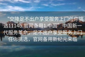 “空降足不出戶享受服務上門任你挑選1114b.官網(wǎng)備用1.中國”中國新一代服務革命，足不出戶享受服務上門任你挑選，官網(wǎng)備用新紀元來臨