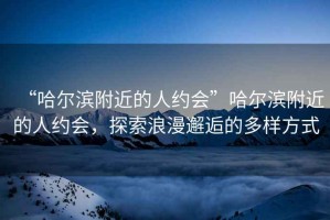 “哈爾濱附近的人約會(huì)”哈爾濱附近的人約會(huì)，探索浪漫邂逅的多樣方式