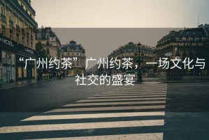 “廣州約茶”廣州約茶，一場文化與社交的盛宴