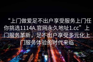 “上門做愛足不出戶享受服務(wù)上門任你挑選1114A.官網(wǎng)永久地址1.cc”上門服務(wù)革新，足不出戶享受多元化上門服務(wù)體驗(yàn)的時(shí)代來臨