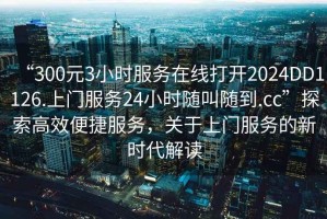 “300元3小時(shí)服務(wù)在線打開2024DD1126.上門服務(wù)24小時(shí)隨叫隨到.cc”探索高效便捷服務(wù)，關(guān)于上門服務(wù)的新時(shí)代解讀