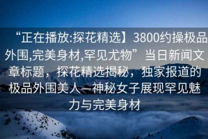 “正在播放:探花精選】3800約操極品外圍,完美身材,罕見尤物”當(dāng)日新聞文章標(biāo)題，探花精選揭秘，獨(dú)家報(bào)道的極品外圍美人—神秘女子展現(xiàn)罕見魅力與完美身材