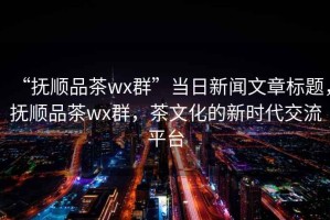 “撫順品茶wx群”當日新聞文章標題，撫順品茶wx群，茶文化的新時代交流平臺