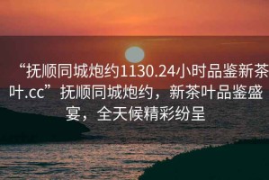 “撫順同城炮約1130.24小時(shí)品鑒新茶葉.cc”撫順同城炮約，新茶葉品鑒盛宴，全天候精彩紛呈