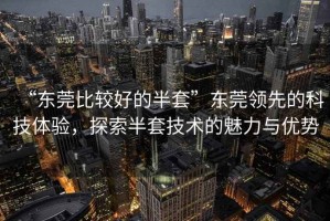 “東莞比較好的半套”東莞領(lǐng)先的科技體驗(yàn)，探索半套技術(shù)的魅力與優(yōu)勢(shì)