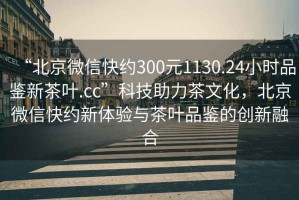 “北京微信快約300元1130.24小時品鑒新茶葉.cc”科技助力茶文化，北京微信快約新體驗與茶葉品鑒的創(chuàng)新融合