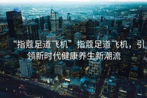“指蔻足道飛機(jī)”指蔻足道飛機(jī)，引領(lǐng)新時代健康養(yǎng)生新潮流