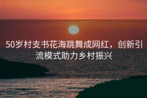 50歲村支書花海跳舞成網(wǎng)紅，創(chuàng)新引流模式助力鄉(xiāng)村振興