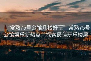 “常熟75號(hào)公館幾樓好玩”常熟75號(hào)公館娛樂新熱點(diǎn)，探索最佳玩樂樓層