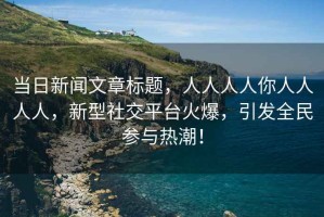當日新聞文章標題，人人人人你人人人人，新型社交平臺火爆，引發(fā)全民參與熱潮！