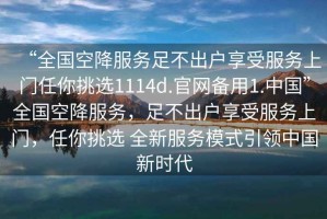 “全國空降服務(wù)足不出戶享受服務(wù)上門任你挑選1114d.官網(wǎng)備用1.中國”全國空降服務(wù)，足不出戶享受服務(wù)上門，任你挑選 全新服務(wù)模式引領(lǐng)中國新時(shí)代