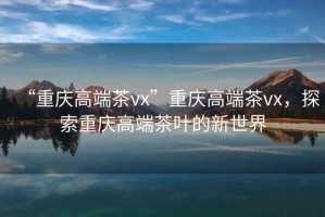“重慶高端茶vx”重慶高端茶vx，探索重慶高端茶葉的新世界