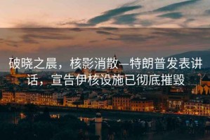 破曉之晨，核影消散—特朗普發(fā)表講話，宣告伊核設(shè)施已徹底摧毀