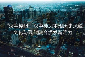 “漢中樓鳳”漢中樓鳳重現(xiàn)歷史風(fēng)貌，文化與現(xiàn)代融合煥發(fā)新活力