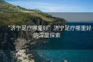 “濟寧足療哪里好”濟寧足療哪里好的深度探索