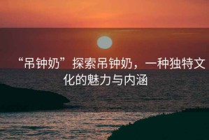 “吊鐘奶”探索吊鐘奶，一種獨特文化的魅力與內(nèi)涵