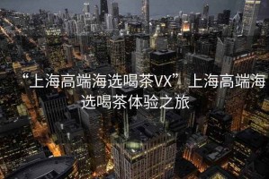 “上海高端海選喝茶VX”上海高端海選喝茶體驗(yàn)之旅