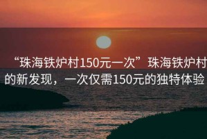 “珠海鐵爐村150元一次”珠海鐵爐村的新發(fā)現(xiàn)，一次僅需150元的獨(dú)特體驗(yàn)