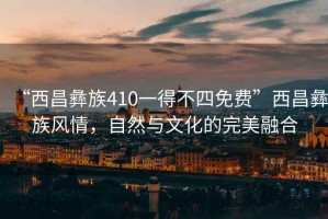 “西昌彝族410一得不四免費”西昌彝族風(fēng)情，自然與文化的完美融合