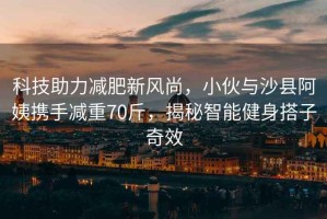 科技助力減肥新風尚，小伙與沙縣阿姨攜手減重70斤，揭秘智能健身搭子奇效