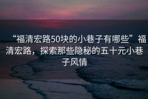 “福清宏路50塊的小巷子有哪些”福清宏路，探索那些隱秘的五十元小巷子風(fēng)情