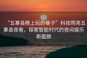 “五寨縣晚上玩的巷子”科技照亮五寨縣夜巷，探索智能時(shí)代的夜間娛樂(lè)新面貌