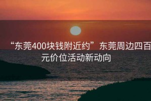 “東莞400塊錢附近約”東莞周邊四百元價(jià)位活動(dòng)新動(dòng)向