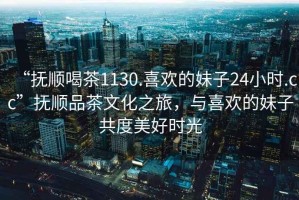 “撫順喝茶1130.喜歡的妹子24小時.cc”撫順品茶文化之旅，與喜歡的妹子共度美好時光