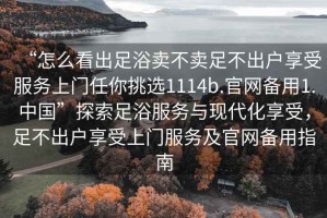 “怎么看出足浴賣不賣足不出戶享受服務上門任你挑選1114b.官網備用1.中國”探索足浴服務與現代化享受，足不出戶享受上門服務及官網備用指南