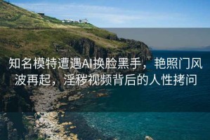 知名模特遭遇AI換臉黑手，艷照門風(fēng)波再起，淫穢視頻背后的人性拷問