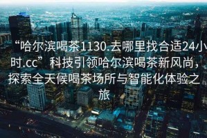 “哈爾濱喝茶1130.去哪里找合適24小時.cc”科技引領(lǐng)哈爾濱喝茶新風尚，探索全天候喝茶場所與智能化體驗之旅